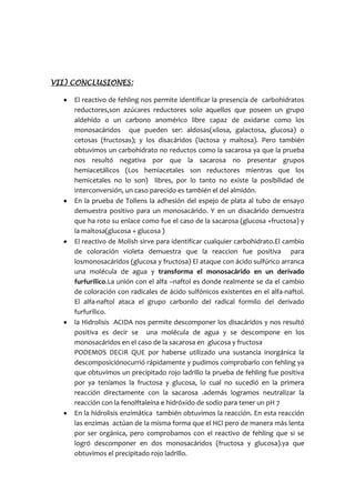 VII) CONCLUSIONES:
 El reactivo de fehling nos permite identificar la presencia de carbohidratos
reductores,son azúcares reductores solo aquellos que poseen un grupo
aldehído o un carbono anomérico libre capaz de oxidarse como los
monosacáridos que pueden ser: aldosas(xilosa, galactosa, glucosa) o
cetosas (fructosas); y los disacáridos (lactosa y maltosa). Pero también
obtuvimos un carbohidrato no reductos como la sacarosa ya que la prueba
nos resultó negativa por que la sacarosa no presentar grupos
hemiacetálicos (Los hemiacetales son reductores mientras que los
hemicetales no lo son) libres, por lo tanto no existe la posibilidad de
interconversión, un caso parecido es también el del almidón.
 En la prueba de Tollens la adhesión del espejo de plata al tubo de ensayo
demuestra positivo para un monosacárido. Y en un disacárido demuestra
que ha roto su enlace como fue el caso de la sacarosa (glucosa +fructosa) y
la maltosa(glucosa + glucosa )
 El reactivo de Molish sirve para identificar cualquier carbohidrato.El cambio
de coloración violeta demuestra que la reaccion fue positiva para
losmonosacáridos (glucosa y fructosa) El ataque con ácido sulfúrico arranca
una molécula de agua y transforma el monosacárido en un derivado
furfurilico.La unión con el alfa –naftol es donde realmente se da el cambio
de coloración con radicales de ácido sulfónicos existentes en el alfa-naftol.
El alfa-naftol ataca el grupo carbonilo del radical formilo del derivado
furfurilico.
 la Hidrolisis ACIDA nos permite descomponer los disacáridos y nos resultó
positiva es decir se una molécula de agua y se descompone en los
monosacáridos en el caso de la sacarosa en glucosa y fructosa
PODEMOS DECIR QUE por haberse utilizado una sustancia inorgánica la
descomposiciónocurrió rápidamente y pudimos comprobarlo con fehling ya
que obtuvimos un precipitado rojo ladrillo la prueba de fehling fue positiva
por ya teníamos la fructosa y glucosa, lo cual no sucedió en la primera
reacción directamente con la sacarosa .además logramos neutralizar la
reacción con la fenolftaleína e hidróxido de sodio para tener un pH 7
 En la hidrolisis enzimática también obtuvimos la reacción. En esta reacción
las enzimas actúan de la misma forma que el HCl pero de manera más lenta
 