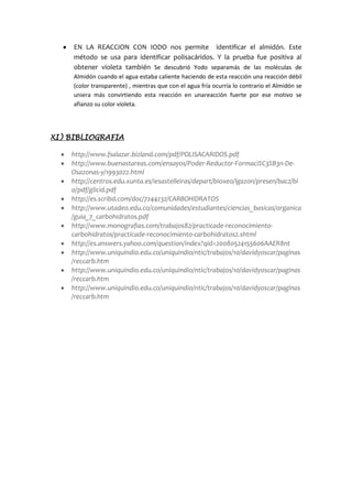 por ser orgánica, pero comprobamos con el reactivo de fehling que si se
logró descomponer en dos monosacáridos (fructosa y glucosa).ya que
obtuvimos el precipitado rojo ladrillo.
 EN LA REACCION CON IODO nos permite identificar el almidón. Este
método se usa para identificar polisacáridos. Y la prueba fue positiva al
obtener violeta también Se descubrió Yodo separamás de las moléculas de
Almidóncuandoel aguaestabacaliente haciendode estareacción una reacción débil
(colortransparente) ,mientrasque con el agua fría ocurría lo contrario el Almidón se
uniera más convirtiendo esta reacción en unareacción fuerte por ese motivo se
afianzo su color violeta.
XI) BIBLIOGRAFIA
 http://www.fsalazar.bizland.com/pdf/POLISACARIDOS.pdf
 http://www.buenastareas.com/ensayos/Poder-Reductor-Formaci%C3%B3n-De-
Osazonas-y/1993022.html
 http://centros.edu.xunta.es/iesastelleiras/depart/bioxeo/lgazon/presen/bac2/bi
o/pdf/glicid.pdf
 http://es.scribd.com/doc/7244232/CARBOHIDRATOS
 http://www.utadeo.edu.co/comunidades/estudiantes/ciencias_basicas/organica
/guia_7_carbohidratos.pdf
 http://www.monografias.com/trabajos82/practicade-reconocimiento-
carbohidratos/practicade-reconocimiento-carbohidratos2.shtml
 http://es.answers.yahoo.com/question/index?qid=20080524155606AAER8nt
 http://www.uniquindio.edu.co/uniquindio/ntic/trabajos/10/davidyoscar/paginas
/reccarb.htm
 http://www.uniquindio.edu.co/uniquindio/ntic/trabajos/10/davidyoscar/paginas
/reccarb.htm
 http://www.uniquindio.edu.co/uniquindio/ntic/trabajos/10/davidyoscar/paginas
/reccarb.htm
 