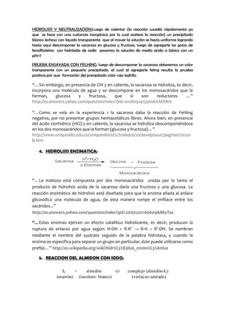 HIDROLISIS Y NEUTRALIZACION:Luego de calentar (la reacción sucedió rápidamente ya que
se hace con una sustancia inorgánica por lo cual acelera la reacción) un precipitado blanco
lechoso con liquido transparente que al mover la solución se hacía uniforme logrando hasta
aquí descomponer la sacarosa en glucosa y fructosa, luego de agregarle las gotas de
fenolftaleína con hidróxido de sodio pasamos la solución de medio acido a básico con un
pH=7
PRUEBA ENSAYADA CON FELHING: luego de descomponer la sacarosa obtenemos un color
transparente con un pequeño precipitado. al cual al agregarle feling resulta la prueba
positiva por aue formación del precipitado color rojo ladrillo
“…Sin embargo, en presencia de ClH y en caliente, la sacarosa se hidroliza, es decir,
incorpora una molécula de agua y se descompone en los monosacáridos que la
forman, glucosa y fructosa, que sí son reductores …”
http://es.answers.yahoo.com/question/index?qid=20080524155606AAER8nt
“…Como se veía en la experiencia 1 la sacarosa daba la reacción de Fehling
negativa, por no presentar grupos hemiacetálicos libres. Ahora bien, en presencia
del ácido clorhídrico (HCl) y en caliente, la sacarosa se hidroliza descomponiéndose
en los dos monosacáridos que la forman (glucosa y fructosa)…”
http://www.uniquindio.edu.co/uniquindio/ntic/trabajos/10/davidyoscar/paginas/reccar
b.htm
4. HIDROLISIS ENZIMATICA:
“…La maltosa está compuesta por dos monosacáridos unidas por lo tanto el
producto de hidrolisis acida de la sacarosa daría una fructosa y una glucosa. La
reacción enzimática de hidrolisis está diseñada para que la enzima añada al enlace
glicosidico una molecula de agua, de esta manera rompe el enñlace entre los
sacáridos...”
http://es.answers.yahoo.com/question/index?qid=20091201160609AAKyTsa
“…Estas enzimas ejercen un efecto catalítico hidrolizante, es decir, producen la
ruptura de enlaces por agua según: H-OH + R-R’ → R-H + R’-OH. Se nombran
mediante el nombre del sustrato seguido de la palabra hidrolasa, y cuando la
enzima es específica para separar un grupo en particular, éste puede utilizarse como
prefijo…” http://es.wikipedia.org/wiki/Hidr%C3%B3lisis_enzim%C3%A1tica
5. REACCION DEL ALMIDON CON IODO:
 