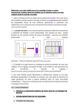 Obtuvimos: una color violeta que al ser sometida al calor se vuelve transparente
.pudimos observar también que al enfriarla vuelve a la color original siendo la
reacción reversible
“…yodo se introduce entre las espiras de la molécula de almidón. No es por tanto,
una verdadera reacción química, sino que se forma un compuesto de ique modifica
las propiedades físicas de esta molécula, apareciendo la coloración azul
violeta.http://www.uniquindio.edu.co/uniquindio/ntic/trabajos/10/davidyoscar/pagin
as/reccarb.htmnclusión
“…La prueba del yodo es una reacción química usada para determinar la presencia
u alteración de almidón u otros polisacáridos. Una solución de yodo - diyodo
disuelto en una solución acuosa de yoduro de potasio - reacciona con almidón
produciendo un color púrpura
profundo…”http://es.wikipedia.org/wiki/Prueba_del_yodo
“…El almidón y el yodo forman un complejo de yoduro de almidón, de color azul
violáceo. Si se le agrega unas gotas de lugol a una muestra y esta permanece de
color amarillento, la reacción es negativa…”
http://es.answers.yahoo.com/question/index?qid=20080125091029AAtqDlB
“…Con este método puede identificarse el almidón.Este método se usa para
identificar polisacáridos. El almidón en contacto con unas gotas de Reactivo de
Lugol (disolución de yodo y yoduro potásico) toma un color azul-violeta
característico…”http://www.uniquindio.edu.co/uniquindio/ntic/trabajos/10/davidyo
scar/paginas/reccarb.htm
VI) CUESTIONARIO
1. FORMULE LA REACCION QUIMICA DE CADA UNO DE LAS PRUEBAS DE
ENSAYO
1. ACCION REDUCTORA DE LOS AZUCARES:
 