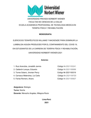 UNIVERSIDAD PRIVADA NORBERT WIENER
FACULTAD DE CIENCIAS DE LA SALUD
ECUELA ACADEMICA PROFESIONAL DE TECNOLOGIA MEDICA EN
TERÁPIA FÍSICA Y REHABILITACIÓN
MONOGRAFIA
EJERCICIOS TERAPÉUTICOS WILLIAMS Y MACKENZIE PARA DISMINUIR LA
LUMBALGIA AGUDA PRODUCIDO POR EL CONFINAMIENTO DEL COVID 19,
EN ESTUDIANTES DE LA CARRERA DE TERÁPIA FÍSICA Y REHABILITACIÓN,
UNIVERSIDAD NORBERT WIENER-2021
Autores:
1. Ruiz Arancibia, Jonaldith Jemira Código № 2021103241
2. Calderón Lanque, Eduardo Código № 2021100696
3. Torres Solano, Jhontan Percy Código № 2021100319
4. Carrasco Melendrez, Liz Carla Código № 2021100720
5. Farías Romero, Alvaro Código № 2021100927
Asignatura: Biología
Turno: Noche
Docente: Menacho Angeles, Milagros Rocio
Lima-Perú
2021
 