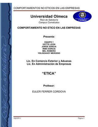 4711700-227965-1061085-890270Universidad Olmeca<br />Raíz de Sabiduría<br />Campus Comalcalco<br /> COMPORTAMIENTO NO ETICO EN LAS EMPRESAS<br />Presenta:<br />EQUIPO 1<br />IVETTE LEON<br />JORGE SORCIA<br />IRMA SORCIA<br />MEL ROMERO<br />YOLISDAVEY MERODIO<br />Lic. En Comercio Exterior y Aduanas<br />Lic. En Administración de Empresas<br />“ETICA”<br />Profesor:<br />EULER FERRER CORDOVA<br />Comalcalco, Tab.                 24 de Junio del 2011<br />COMPORTAMIENTOS NO ÉTICOS EN LAS EMPRESAS<br />En la actualidad vemos constantemente casos de corrupción en la administración pública o privada. Amartya Sen, Premio Nobel de Economía afirma que el mundo está haciendo todo lo posible por tratar este tema. ¿Cuál es el origen de estos comportamientos no éticos en las empresas?. Por citar un ejemplo, la compañía norteamericana ENRON, construyó una gigantesca defraudación en complicidad con una de las mejores consultoras del mundo ¿Qué tipo de personas manejaban esta empresa? Estaba comprobado que se trataba de un grupo de ejecutivos formados en las mejores escuelas de negocios y que percibían una de las mayores remuneraciones. Bien formados académicamente y bien pagados ¿Pero qué tipo de formación humana recibieron? ¿Cuál era su concepto de servicio y de liderazgo? ¿Qué valores promovían en su vida personal y laboral? A decir de Bernardo Kliksberg, Coordinador de la Iniciativa de Ética y Capital Social del Banco Interamericano de Desarrollo; el corrupto no sólo daña por lo que roba a la sociedad sino por el mensaje que transmite: todo para mí, no me importa los demás, no tengo problemas de conciencia, lo único importante es enriquecerse.Hace unos días escuché al alcalde de Paraná (Brasil) afirmar que las flores del mañana son fruto de las semillas que cosechamos hoy. En el ámbito de los gobiernos, Noruega ocupa el número uno en la tabla de Desarrollo Humano de la ONU. Es una sociedad que cultiva sus valores en todos los niveles del sistema educativo, y a través del ejemplo de los líderes. De esta forma cultiva ética y cosecha desarrollo.Sin embargo, habría que plantearse ¿Cuándo se da la corrupción privada? Según Antonio Argandoña, profesor del IESE Business School; “... se da cuando un directivo o empleado tiene un poder o influencia en el ejercicio de una función, tarea o responsabilidad dentro de una organización o empresa privada, lo que le confiere una discrecionalidad en su actuación que le permite actuar (...) con daño directo o indirecto para la empresa y en beneficio propio o de otra persona, empresa o entidadquot;
 Es evidente que este concepto también se aplica para las empresa públicas.Si nos percatamos en los ejemplos antes mencionados y opuestos, ya sea el caso de ENRON o Noruega; vemos que el eje fundamental de un comportamiento ético en los negocios y en el desarrollo es la educación. Si los ejecutivos de ENRON hubiesen tenido no sólo formación académica sino sólida formación humana; y si los países priorizaran la educación; los resultados para nuestra sociedad serían distintos.Para formar se necesita tener bien claro que una persona no sólo es un ser racional y libre, sino que además es hecha a imagen y semejanza de Dios. Por tanto su bondad es natural, de modo que si atenta contra el bien, actúa incoherentemente. ¿Qué tipo de ejemplo dejan los actos no éticos de los empresarios corruptos?De acuerdo al concepto de corrupción privada, cuando una persona asume un cargo de alta responsabilidad debe ser consciente que sus actos tienen un mayor efecto que el que comete cualquier empleado. Estas consecuencias se perciben en el plano personal del ejecutivo, como en el económico de la empresa, y el plano moral de la sociedad.El directivo de la empresa debe tener una base sólida de valores y principios; así como de una gran motivación trascendental. De aquí podemos concluir que quien dirige tiene la responsabilidad de educar y de potenciar las capacidades de quienes tiene a su cargo. Es tan importante dirigir como educar. En ambas labores debe haber un liderazgo connotado éticamente.Si las empresas son uno de los pilares del desarrollo económico. Entonces con mayor razón, quienes la dirigen deben servir a los demás en vez de servirse a sí mismos.Las personas son como una empresa, a mayores comportamientos éticos, mejores utilidades humanas. En cambio a mayor corrupción y actos no éticos, tenemos una pérdida o un déficit en la dignidad de nuestro ser. Cuando actuamos bien, gana nuestro espíritu, cuando actuamos mal gana nuestro ego.Si colocamos en una balanza nuestros comportamientos en el momento que realizo una transacción financiera o cuando tomo una decisión importante, ¿Qué pesa más? ¿Lo material o lo trascendental? ¿La satisfacción de mi cuerpo o de mi alma? <br />