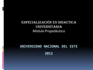 UNIVERSIDAD NACIONAL DEL ESTE
2012
ESPECIALIZACIÓN EN DIDACTICA
UNIVERSITARIA
Módulo Propedéutico
 