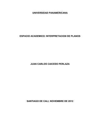 UNIVERSIDAD PANAMERICANA




ESPACIO ACADEMICO: INTERPRETACION DE PLANOS




       JUAN CARLOS CAICEDO PERLAZA




     SANTIAGO DE CALI, NOVIEMBRE DE 2012
 