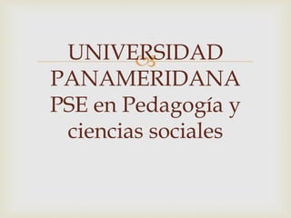UNIVERSIDAD
PANAMERIDANA
PSE en Pedagogía y
ciencias sociales
 