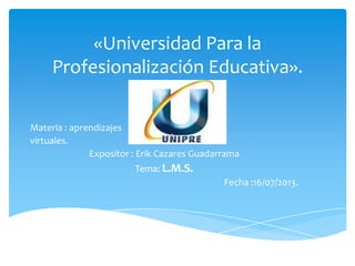 «Universidad Para la
Profesionalización Educativa».
Materia : aprendizajes
virtuales.
Expositor : Erik Cazares Guadarrama
Tema: L.M.S.
Fecha :16/07/2013.
 