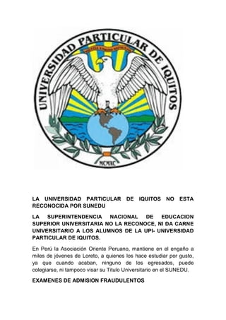 LA UNIVERSIDAD PARTICULAR DE IQUITOS NO ESTA
RECONOCIDA POR SUNEDU
LA SUPERINTENDENCIA NACIONAL DE EDUCACION
SUPERIOR UNIVERSITARIA NO LA RECONOCE, NI DA CARNE
UNIVERSITARIO A LOS ALUMNOS DE LA UPI- UNIVERSIDAD
PARTICULAR DE IQUITOS.
En Perú la Asociación Oriente Peruano, mantiene en el engaño a
miles de jóvenes de Loreto, a quienes los hace estudiar por gusto,
ya que cuando acaban, ninguno de los egresados, puede
colegiarse, ni tampoco visar su Titulo Universitario en el SUNEDU.
EXAMENES DE ADMISION FRAUDULENTOS
 