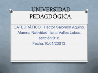 UNIVERSIDAD
        PEDAGDÓGICA.
CATEDRÁTICO: Héctor Salomón Aquino.
 Alúmna:Natividad Iliana Valles Lobos.
            sección:01c.
        Fecha:10/01/20013.
 
