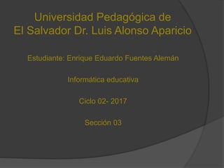 Universidad Pedagógica de
El Salvador Dr. Luis Alonso Aparicio
Estudiante: Enrique Eduardo Fuentes Alemán
Informática educativa
Ciclo 02- 2017
Sección 03
 