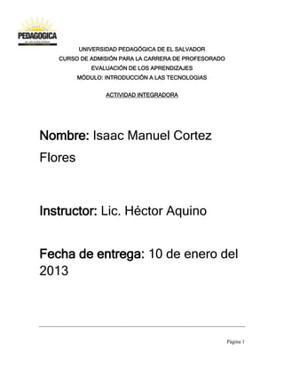UNIVERSIDAD PEDAGÓGICA DE EL SALVADOR
   CURSO DE ADMISIÓN PARA LA CARRERA DE PROFESORADO
             EVALUACIÓN DE LOS APRENDIZAJES
         MÓDULO: INTRODUCCIÓN A LAS TECNOLOGIAS


                 ACTIVIDAD INTEGRADORA




Nombre: Isaac Manuel Cortez
Flores



Instructor: Lic. Héctor Aquino


Fecha de entrega: 10 de enero del
2013




                                                      Página 1
 