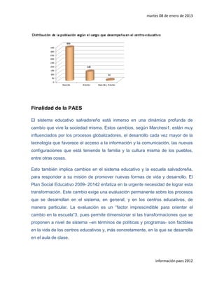 martes 08 de enero de 2013




Finalidad de la PAES

El sistema educativo salvadoreño está inmerso en una dinámica profunda de
cambio que vive la sociedad misma. Estos cambios, según Marchesi1, están muy
influenciados por los procesos globalizadores, el desarrollo cada vez mayor de la
tecnología que favorece el acceso a la información y la comunicación, las nuevas
configuraciones que está teniendo la familia y la cultura misma de los pueblos,
entre otras cosas.

Esto también implica cambios en el sistema educativo y la escuela salvadoreña,
para responder a su misión de promover nuevas formas de vida y desarrollo. El
Plan Social Educativo 2009- 20142 enfatiza en la urgente necesidad de lograr esta
transformación. Este cambio exige una evaluación permanente sobre los procesos
que se desarrollan en el sistema, en general, y en los centros educativos, de
manera particular. La evaluación es un “factor imprescindible para orientar el
cambio en la escuela”3, pues permite dimensionar si las transformaciones que se
proponen a nivel de sistema –en términos de políticas y programas- son factibles
en la vida de los centros educativos y, más concretamente, en la que se desarrolla
en el aula de clase.




                                                               información paes 2012
 