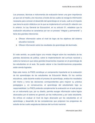 martes 08 de enero de 2013



Los procesos, técnicas e instrumentos de evaluación tienen una gran importancia
ya que son el medio y los recursos a través de los cuales se recoge la información
necesaria para conocer el desarrollo del aprendizaje en el aula, cuál es el impacto
que tiene la acción didáctica con la que se implementa el currículo.En relación con
lo anterior, la Ley General de Educación4, en su artículo 51, establece que la
evaluación educativa se caracteriza por ser un proceso “integral y permanente” y
tiene dos grandes intenciones:

   a   Ofrecer información sobre el nivel de logro de los objetivos del sistema
       educativo nacional.
   b   Ofrecer información sobre los resultados de aprendizaje del alumnado.




En este sentido, se puede lograr una mirada integral sobre los resultados de las
grandes decisiones de política, sobre la implementación del currículo nacional y
sobre la manera en que estos grandes lineamientos impactan en el aprendizaje de
los estudiantes en el aula. Se puede valorar si las transformaciones propuestas
están siendo logradas.

Bajo este marco, la PAES constituye un componente importante en la evaluación
de los aprendizajes de los estudiantes de Educación Media. En los centros
educativos, cada docente evalúa el proceso de aprendizaje, analiza los resultados
del mismo y toma las decisiones correspondientes para mejorar su práctica
pedagógica y, en consecuencia, el aprendizaje del estudiantado bajo su
responsabilidad. La PAES pretende complementar la evaluación en el aula porque
es un instrumento que, por su diseño, permite recoger información sobre logros
alcanzados por el sistema en general, por las instituciones y por cada estudiante.
Se enfoca en evaluar el nivel de logro alcanzado por los estudiantes en el
aprendizaje y desarrollo de las competencias que proponen los programas de
estudio de las cuatro asignaturas básicas del currículo nacional.


                                                                información paes 2012
 