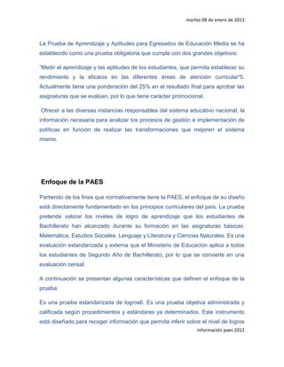 martes 08 de enero de 2013



La Prueba de Aprendizaje y Aptitudes para Egresados de Educación Media se ha
establecido como una prueba obligatoria que cumple con dos grandes objetivos:

“Medir el aprendizaje y las aptitudes de los estudiantes, que permita establecer su
rendimiento y la eficacia en las diferentes áreas de atención curricular”5.
Actualmente tiene una ponderación del 25% en el resultado final para aprobar las
asignaturas que se evalúan, por lo que tiene carácter promocional.

Ofrecer a las diversas instancias responsables del sistema educativo nacional, la
información necesaria para analizar los procesos de gestión e implementación de
políticas en función de realizar las transformaciones que mejoren el sistema
mismo.




Enfoque de la PAES

Partiendo de los fines que normativamente tiene la PAES, el enfoque de su diseño
está directamente fundamentado en los principios curriculares del país. La prueba
pretende valorar los niveles de logro de aprendizaje que los estudiantes de
Bachillerato han alcanzado durante su formación en las asignaturas básicas:
Matemática, Estudios Sociales, Lenguaje y Literatura y Ciencias Naturales. Es una
evaluación estandarizada y externa que el Ministerio de Educación aplica a todos
los estudiantes de Segundo Año de Bachillerato, por lo que se convierte en una
evaluación censal.

A continuación se presentan algunas características que definen el enfoque de la
prueba:

Es una prueba estandarizada de logros6. Es una prueba objetiva administrada y
calificada según procedimientos y estándares ya determinados. Este instrumento
está diseñado para recoger información que permita inferir sobre el nivel de logros
                                                               información paes 2012
 