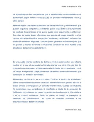 martes 08 de enero de 2013



de aprendizaje de las competencias que el estudiantado ha desarrollado en el
Bachillerato. Según Petrow y Vega (2008), las pruebas estandarizadas son muy
útiles porque:

Permiten lograr “una medida cuantitativa de ciertas destrezas y conocimientos que
pueden seguirse y compararse, permitiendo que se tenga éxito en el cumplimiento
de objetivos de aprendizaje, a los que se puede hacer seguimiento en el tiempo”.
Con ellas se puede lograr información que permita al equipo docente y a los
centros educativos identificar sus propias “fortalezas y debilidades”, así como las
áreas que necesitan mejorarse. También puede generarse información para que
los padres y madres de familia y estudiantes conozcan las áreas fuertes y las
dificultades de los mismos estudiantes7.




Es una prueba referida a criterio. Se define un nivel de desempeño y se evalúa la
medida en la que el alumnado ha logrado alcanzar ese nivel. En este tipo de
pruebas lo que interesa es el desempeño del estudiante, sin comparársele con el
de otros8. El objetivo es comprobar el nivel de dominio de las competencias, que
constituyen las metas de aprendizaje.

El Ministerio de Educación, en el documento Currículo al servicio del aprendizaje,
define una competencia como la “capacidad de enfrentarse con garantía de éxito a
tareas simples y complejas en un contexto determinado”9. Cuando un estudiante
ha desarrollado una competencia, lo manifiesta a través de la aplicación de
habilidades concretas con las cuales logra resolver situaciones de la vida cotidiana
o en el contexto académico. Estas se refieren al manejo de conceptos, al
desarrollo   de   procedimientos,   así    como   de   actitudes asociadas a      las
circunstancias que deban solventarse.



                                                                información paes 2012
 