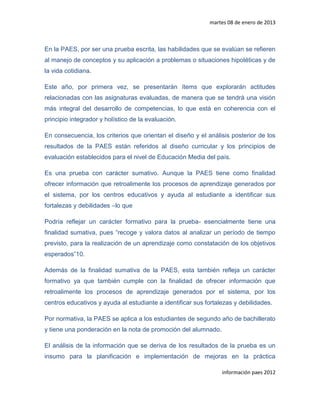 martes 08 de enero de 2013



En la PAES, por ser una prueba escrita, las habilidades que se evalúan se refieren
al manejo de conceptos y su aplicación a problemas o situaciones hipotéticas y de
la vida cotidiana.

Este año, por primera vez, se presentarán ítems que explorarán actitudes
relacionadas con las asignaturas evaluadas, de manera que se tendrá una visión
más integral del desarrollo de competencias, lo que está en coherencia con el
principio integrador y holístico de la evaluación.

En consecuencia, los criterios que orientan el diseño y el análisis posterior de los
resultados de la PAES están referidos al diseño curricular y los principios de
evaluación establecidos para el nivel de Educación Media del país.

Es una prueba con carácter sumativo. Aunque la PAES tiene como finalidad
ofrecer información que retroalimente los procesos de aprendizaje generados por
el sistema, por los centros educativos y ayuda al estudiante a identificar sus
fortalezas y debilidades –lo que

Podría reflejar un carácter formativo para la prueba- esencialmente tiene una
finalidad sumativa, pues “recoge y valora datos al analizar un período de tiempo
previsto, para la realización de un aprendizaje como constatación de los objetivos
esperados”10.

Además de la finalidad sumativa de la PAES, esta también refleja un carácter
formativo ya que también cumple con la finalidad de ofrecer información que
retroalimente los procesos de aprendizaje generados por el sistema, por los
centros educativos y ayuda al estudiante a identificar sus fortalezas y debilidades.

Por normativa, la PAES se aplica a los estudiantes de segundo año de bachillerato
y tiene una ponderación en la nota de promoción del alumnado.

El análisis de la información que se deriva de los resultados de la prueba es un
insumo para la planificación e implementación de mejoras en la práctica

                                                                 información paes 2012
 