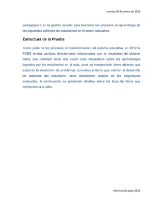 martes 08 de enero de 2013



pedagógica y en la gestión escolar para favorecer los procesos de aprendizaje de
las siguientes cohortes de estudiantes en el centro educativo.

Estructura de la Prueba

Como parte de los procesos de transformación del sistema educativo, en 2012 la
PAES tendrá cambios directamente relacionados con la necesidad de obtener
datos que permitan tener una visión más integradora sobre los aprendizajes
logrados por los estudiantes en el aula, pues se incorporarán ítems abiertos que
exploran la resolución de problemas concretos e ítems que valoran el desarrollo
de actitudes del estudiante hacia situaciones propias de las asignaturas
evaluadas. A continuación se presentan detalles sobre los tipos de ítems que
componen la prueba.




                                                                 información paes 2012
 