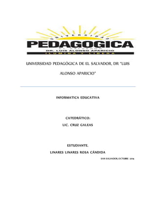 UNIVERSIDAD PEDAGÓGICA DE EL SALVADOR, DR “LUIS 
ALONSO APARICIO” 
INFORMATICA EDUCATIVA 
CATEDRÁTICO: 
LIC. CRUZ GALEAS 
ESTUDIANTE. 
LINARES LINARES ROSA CÁNDIDA 
SAN SALVADOR, OCTUBRE 2014 
 