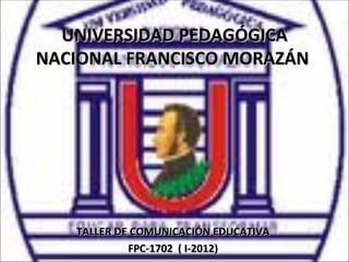 UNIVERSIDAD PEDAGÓGICA
NACIONAL FRANCISCO MORAZÁN




   TALLER DE COMUNICACIÓN EDUCATIVA
            FPC-1702 ( I-2012)
 