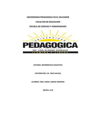 UNIVERSIDAD PEDAGOGICA DE EL SALVADOR 
FACULTAD DE EDUCACION 
ESCUELA DE CIENCIAS Y HUMANIDADES 
CATEDRA: INFORMATICA EDUCATIVA 
CATEDRATICO: LIC. CRUZ GALEAS 
ALUMNO: FIDEL ANGEL GARCIA MOREIRA 
GRUPO: A 03 
 