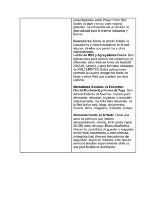 presentaciones estilo Power Point. Son 
fáciles de usar y en su gran mayoría 
gratuitas. Se convierten en un recurso de 
gran utilidad para el entorno educativo y 
laboral. 
Buscadores: Existe un amplio listado de 
buscadores y meta-buscadores en la red, 
algunos de ellos son genéricos y otros 
especializados. 
Lector de RSS y Agregadores Feeds: Son 
aplicaciones para sindicar los contenidos de 
diferentes sitios Web en forma de feeds29 
(RSS30, Atom31 y otros formatos derivados 
de XML32/RDF33). Estas aplicaciones 
permiten al usuario recoger los feeds de 
blogs o sitios Web que cuenten con este 
sistema. 
Marcadores Sociales de Favoritos: 
(Social Bookmark) y Nubes de Tags. Son 
administradores de favoritos creados para 
almacenar, etiquetar, organizar y compartir, 
colectivamente, los links más relevantes de 
la Red (sitios web, blogs, documentos, 
música, libros, imágenes, podcasts, videos) 
Almacenamiento en la Web: Existe una 
serie de servicios que ofrecen 
almacenamiento remoto, tanto gratis (hasta 
25 GB) como de pago. Estas plataformas 
ofrecen la posibilidad de guardar o respaldar 
en los Web documentos u otros archivos, 
protegidos bajo diversos mecanismos de 
seguridad, según se requiera. Este tipo de 
servicios resultan especialmente útiles ya 
sea para facilitar la distribución. 
 