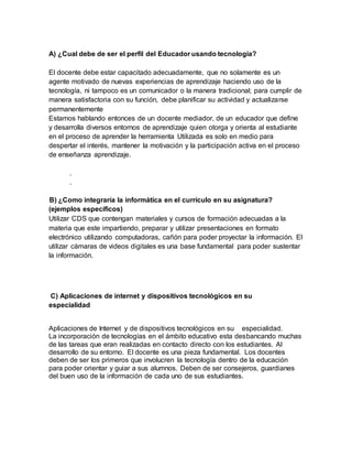 A) ¿Cual debe de ser el perfil del Educador usando tecnología? 
El docente debe estar capacitado adecuadamente, que no solamente es un 
agente motivado de nuevas experiencias de aprendizaje haciendo uso de la 
tecnología, ni tampoco es un comunicador o la manera tradicional; para cumplir de 
manera satisfactoria con su función, debe planificar su actividad y actualizarse 
permanentemente 
Estamos hablando entonces de un docente mediador, de un educador que define 
y desarrolla diversos entornos de aprendizaje quien otorga y orienta al estudiante 
en el proceso de aprender la herramienta Utilizada es solo en medio para 
despertar el interés, mantener la motivación y la participación activa en el proceso 
de enseñanza aprendizaje. 
. 
. 
B) ¿Como integraría la informática en el currículo en su asignatura? 
(ejemplos específicos) 
Utilizar CDS que contengan materiales y cursos de formación adecuadas a la 
materia que este impartiendo, preparar y utilizar presentaciones en formato 
electrónico utilizando computadoras, cañón para poder proyectar la información. El 
utilizar cámaras de videos digitales es una base fundamental para poder sustentar 
la información. 
C) Aplicaciones de internet y dispositivos tecnológicos en su 
especialidad 
Aplicaciones de Internet y de dispositivos tecnológicos en su especialidad. 
La incorporación de tecnologías en el ámbito educativo esta desbancando muchas 
de las tareas que eran realizadas en contacto directo con los estudiantes. Al 
desarrollo de su entorno. El docente es una pieza fundamental. Los docentes 
deben de ser los primeros que involucren la tecnología dentro de la educación 
para poder orientar y guiar a sus alumnos. Deben de ser consejeros, guardianes 
del buen uso de la información de cada uno de sus estudiantes. 
