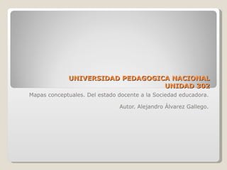 UNIVERSIDAD PEDAGOGICA NACIONAL UNIDAD 302 Mapas conceptuales. Del estado docente a la Sociedad educadora. Autor. Alejandro Álvarez Gallego. 