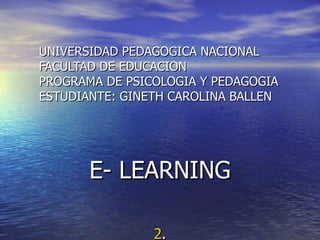 UNIVERSIDAD PEDAGOGICA NACIONAL FACULTAD DE EDUCACION PROGRAMA DE PSICOLOGIA Y PEDAGOGIA ESTUDIANTE: GINETH CAROLINA BALLEN E- LEARNING 2 . 
