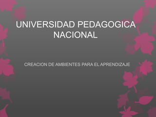 UNIVERSIDAD PEDAGOGICA
NACIONAL
CREACION DE AMBIENTES PARA EL APRENDIZAJE
 