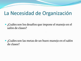 La Necesidad de Organización ¿Cuáles son los desafíos que impone el manejo en el salón de clases?¿Cuáles son las metas de un buen manejo en el salón de clases?