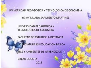 UNIVERSIDAD PEDAGOGICA Y TECNOLOGICA DE COLOMBIA
YEIMY LILIANA SARMIENTO MARTINEZ
UNIVERSIDAD PEDAGOGICA Y
TECNOLOGICA DE COLOMBIA
FACULTAD DE ESTUDIOS A DISTANCIA
LICENCIATURA EN EDUCACION BASICA
TICS Y AMBIENTES DE APRENDIZAJE
CREAD BOGOTA
2015
 