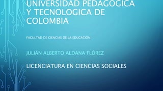 UNIVERSIDAD PEDAGOGICA
Y TECNOLOGICA DE
COLOMBIA
JULIÁN ALBERTO ALDANA FLÓREZ
LICENCIATURA EN CIENCIAS SOCIALES
FACULTAD DE CIENCIAS DE LA EDUCACIÓN
 