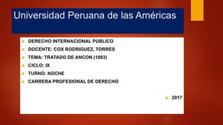 Universidad Peruana de las Américas
 DERECHO INTERNACIONAL PUBLICO
 DOCENTE: COX RODRIGUEZ, TORRES
 TEMA: TRATADO DE ANCON (1883)
 CICLO: IX
 TURNO: NOCHE
 CARRERA PROFESIONAL DE DERECHO
 2017
 