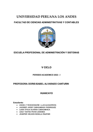 UNIVERSIDAD PERUANA LOS ANDES
FACULTAD DE CIENCIAS ADMINISTRATIVAS Y CONTABLES
ESCUELA PROFESIONAL DE ADMINISTRACIÓN Y SISTEMAS
V CICLO
PERIODO ACADEMICO 2022 - I
PROFESORA:DORIS ISABEL ALVARADO CANTURIN
HUANCAYO
Estudiante:
 ANGELY ROSSEMARIE LLACUA BARRON
 JHOSSEP JHONY CARHUAMACA RODRIGUEZ
 LUISA OTILIA OLIVERA CARHUAMACA
 LESLY NAYRA PICHO LEDESMA
 JEANPIER NELSON BONILLA ÑAUPARI
 