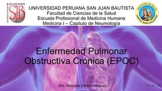 UNIVERSIDAD PERUANA SAN JUAN BAUTISTA
Facultad de Ciencias de la Salud
Escuela Profesional de Medicina Humana
Medicina I – Capitulo de Neumología
Enfermedad Pulmonar
Obstructiva Crónica (EPOC)
Dra. Rossana Franco Vásquez. 18 - 05 - 20
 