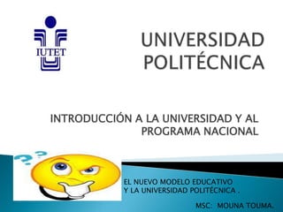 INTRODUCCIÓN A LA UNIVERSIDAD Y AL
PROGRAMA NACIONAL
EL NUEVO MODELO EDUCATIVO
Y LA UNIVERSIDAD POLITÉCNICA .
MSC: MOUNA TOUMA.
 