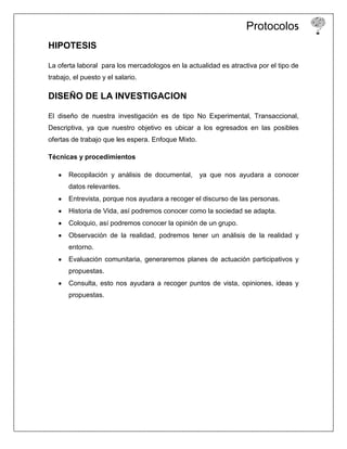 Protocolo5
HIPOTESIS

La oferta laboral para los mercadologos en la actualidad es atractiva por el tipo de
trabajo, el puesto y el salario.

DISEÑO DE LA INVESTIGACION

El diseño de nuestra investigación es de tipo No Experimental, Transaccional,
Descriptiva, ya que nuestro objetivo es ubicar a los egresados en las posibles
ofertas de trabajo que les espera. Enfoque Mixto.

Técnicas y procedimientos

       Recopilación y análisis de documental,       ya que nos ayudara a conocer
       datos relevantes.
       Entrevista, porque nos ayudara a recoger el discurso de las personas.
       Historia de Vida, así podremos conocer como la sociedad se adapta.
       Coloquio, así podremos conocer la opinión de un grupo.
       Observación de la realidad, podremos tener un análisis de la realidad y
       entorno.
       Evaluación comunitaria, generaremos planes de actuación participativos y
       propuestas.
       Consulta, esto nos ayudara a recoger puntos de vista, opiniones, ideas y
       propuestas.
 