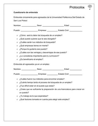 Protocolo6
Cuestionario de entrevista

Entrevista únicamente para egresados de la Universidad Politécnica Del Estado de
San Luis Potosí:

Nombre: ______________ Sexo: ____________________ Edad: ___________

Puesto: ________________ Empresa: __________ Estado Civil: ____________

      ¿Cómo será tu labor de búsqueda de un empleo?
      ¿Qué puesto quieres que te sea otorgado?
      ¿Cuáles serán tus métodos de búsqueda?
      ¿Qué empresas tienes en mente?
      ¿Porque te gustaría ese puesto?
      ¿Cuáles son las ventajas y desventajas de ese puesto?
      ¿Lo consideras importante para tu curriculum?
      ¿Es beneficiario el empleo?

Entrevista ah egresados ya en un empleo:

Nombre: ______________ Sexo: ____________________ Edad: ___________

Puesto: ________________ Empresa: __________ Estado Civil: ____________

      ¿Cuáles fueron tus métodos para encontrar empleo?
      ¿Cuánto tiempo tardo el proceso de búsqueda de un empleo?
      ¿Fue difícil estar en el puesto que estas?
      ¿Crees que es suficiente la preparación de una licenciatura para crecer en
      un puesto?
      ¿Tu trabajo es lo que esperabas?
      ¿Qué factores tomaste en cuenta para elegir este empleo?
 