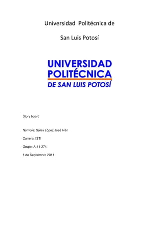 Universidad  Politécnica de<br />San Luis Potosí <br />Story board<br />Nombre: Salas López José Iván  <br />Carrera: ISTI<br />Grupo: A-11-274<br />1 de Septiembre 2011<br />Yo Politécnico1S T O R Y   B O A R D<br />No. de TomaTiempoTomaImágenesAudio16 seg.XLGThe Beatles-In my life220 ség.CS20193059944012769852444753302091440The Beatles-In my life312 ségMSThe Beatles-In my life48 ségLGThe Beatles-In my life58 seg. XLGThe Beatles-In my life<br />Yo Politécnico2S T O R Y   B O A R D<br />No. de TomaTiempoTomaImágenesAudio610 ségXLGThe Beatles-In my life715 ségMSThe Beatles-In my life84 ségMSThe Beatles-In my life910 ségMSThe Beatles-In my life1012 ségXLGThe Beatles-In my life<br />Yo Politécnico3S T O R Y   B O A R D<br />No. de TomaTiempoTomaImágenesAudio11 15 ségXLGThe Beatles-In my life1210 ségMSThe Beatles-In my life1330 ségMSThe Beatles-In my life14 4 SégXLGThe Beatles-In my life1510 ségMSThe Beatles-In my life<br />Yo Politécnico4S T O R Y   B O A R D<br />No. de TomaTiempoTomaImágenesAudio1615 ségMSThe Beatles-In my life1715 ségXLGThe Beatles-In my life1815 ségMSThe Beatles-In my life1910 ségXLGThe Beatles-In my life2010 ségXLGThe Beatles-In my life<br />Yo Politécnico5S T O R Y   B O A R D<br />No. de TomaTiempoTomaImágenesAudio2110 ségXLGThe Beatles-In my life2210 ségXLGThe Beatles-In my life2310 ségXLGThe Beatles-In my life245 ségXLGThe Beatles-In my life2530 ségXLGThe Beatles-In my life<br />