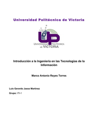 Universidad Politécnica de Victoria
Introducción a la Ingeniería en las Tecnologías de la
Información
Marco Antonio Reyes Torres
Luis Gerardo Jasso Martínez
Grupo: ITI-1
 