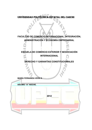 UNIVERSIDAD POLITÉCNICA ESTATAL DEL CARCHI




FACULTAD DE COMERCIO INTERNACIONAL, INTEGRACIÓN,
      ADMINISTRACIÓN Y ECONOMÍA EMPRESARIAL




   ESCUELA DE COMERCIO EXTERIOR Y NEGOCIACIÓN
                    INTERNACIONAL

      DERECHO Y GARANTÍAS CONSTITUCIONALES




MARÍA FERNANDA VERA S.


DÉCIMO “A” NOCHE.




                         2012
 