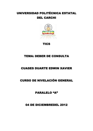 UNIVERSIDAD POLITÉCNICA ESTATAL
          DEL CARCHI




             TICS



   TEMA: DEBER DE CONSULTA



  CUASES DUARTE EDWIN XAVIER



 CURSO DE NIVELACIÓN GENERAL



         PARALELO “A”



    04 DE DICIEMBREDEL 2012
 
