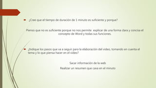  ¿Cree que el tiempo de duración de 1 minuto es suficiente y porque?
Pienso que no es suficiente porque no nos permite explicar de una forma clara y concisa el
concepto de Word y todas sus funciones.
 ¿Indique los pasos que va a seguir para la elaboración del video, tomando en cuenta el
tema y lo que piensa hacer en el video?
Sacar información de la web
Realizar un resumen que cava en el minuto
 