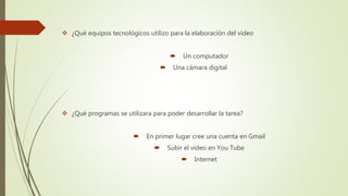  ¿Qué equipos tecnológicos utilizo para la elaboración del video
 Un computador
 Una cámara digital
 ¿Qué programas se utilizara para poder desarrollar la tarea?
 En primer lugar cree una cuenta en Gmail
 Subir el video en You Tube
 Internet
 