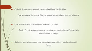  ¿Qué dificultades cree que puede presentar la elaboración del video?
Que la conexión del internet falle y no pueda encontrar la información adecuada.
 ¿En el internet que programas podría necesitar? Y porque
Gmail y Google académico porque permite encontrar la información adecuada
para así realizar el trabajo .
 ¿Qué sitios alternativos existen en el internet para subir videos y que los diferencia?
Scribd
 