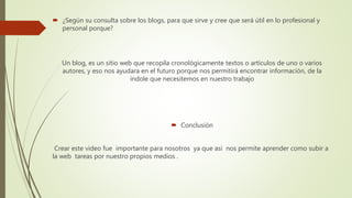  ¿Según su consulta sobre los blogs, para que sirve y cree que será útil en lo profesional y
personal porque?
Un blog, es un sitio web que recopila cronológicamente textos o artículos de uno o varios
autores, y eso nos ayudara en el futuro porque nos permitirá encontrar información, de la
índole que necesitemos en nuestro trabajo
 Conclusión
Crear este video fue importante para nosotros ya que asi nos permite aprender como subir a
la web tareas por nuestro propios medios .
 