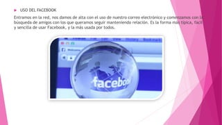  USO DEL FACEBOOK
Entramos en la red, nos damos de alta con el uso de nuestro correo electrónico y comenzamos con la
búsqueda de amigos con los que queramos seguir manteniendo relación. Es la forma más típica, fácil
y sencilla de usar Facebook, y la más usada por todos.
 