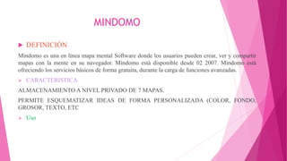 MINDOMO
 DEFINICIÓN
Mindomo es una en línea mapa mental Software donde los usuarios pueden crear, ver y compartir
mapas con la mente en su navegador. Mindomo está disponible desde 02 2007. Mindomo está
ofreciendo los servicios básicos de forma gratuita, durante la carga de funciones avanzadas.
 CARACTERISTICA
ALMACENAMIENTO A NIVEL PRIVADO DE 7 MAPAS.
PERMITE ESQUEMATIZAR IDEAS DE FORMA PERSONALIZADA (COLOR, FONDO,
GROSOR, TEXTO, ETC
 Uso
 