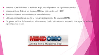  Tenemos la posibilidad de exportar un mapa,en cualquiera de los siguientes formatos:
 Imagen,Archivo de texto sin formato,RTF(tipo microsoft word) y PDF
 Permite compartir nuestro mapa con otras vía internet
 Útil para principantes ya que no se requiere conocimiento del lenguaje HTML
 Se puede utilizar la herramienta directamente desde internet,no es necesario descargar un software
específico para su uso
 