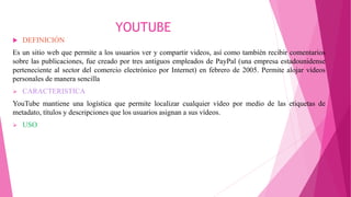YOUTUBE
 DEFINICIÓN
Es un sitio web que permite a los usuarios ver y compartir videos, así como también recibir comentarios
sobre las publicaciones, fue creado por tres antiguos empleados de PayPal (una empresa estadounidense
perteneciente al sector del comercio electrónico por Internet) en febrero de 2005. Permite alojar vídeos
personales de manera sencilla
 CARACTERISTICA
YouTube mantiene una logística que permite localizar cualquier vídeo por medio de las etiquetas de
metadato, títulos y descripciones que los usuarios asignan a sus vídeos.
 USO
 