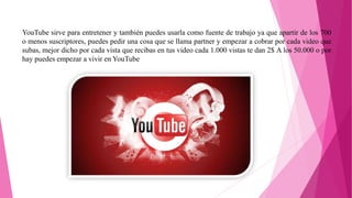 YouTube sirve para entretener y también puedes usarla como fuente de trabajo ya que apartir de los 700
o menos suscriptores, puedes pedir una cosa que se llama partner y empezar a cobrar por cada video que
subas, mejor dicho por cada vista que recibas en tus video cada 1.000 vistas te dan 2$ A los 50.000 o por
hay puedes empezar a vivir en YouTube
 